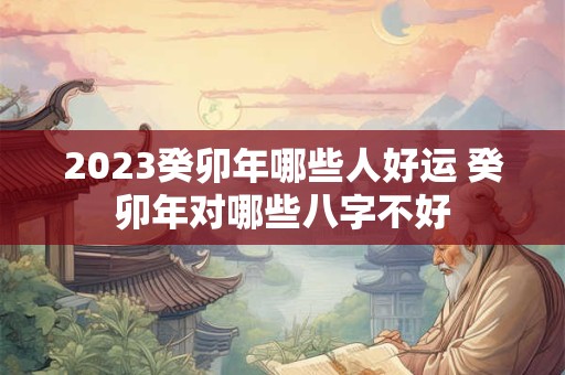 2023癸卯年哪些人好运 癸卯年对哪些八字不好