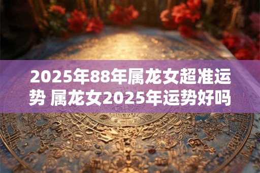 2026年88年属龙女超准运势 属龙女2026年运势好吗 2026年88年属龙女超准运势 属龙女2026年运势好吗