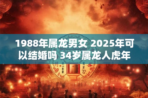 1988年属龙男女 2025年可以结婚吗 34岁属龙人虎年结婚要注意什么