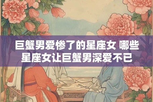 巨蟹男爱惨了的星座女 哪些星座女让巨蟹男深爱不已