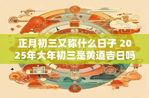 正月初三又称什么日子 2025年大年初三是黄道吉日吗