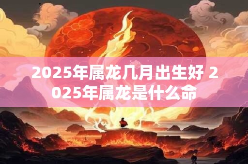 2025年属龙几月出生好 2025年属龙是什么命