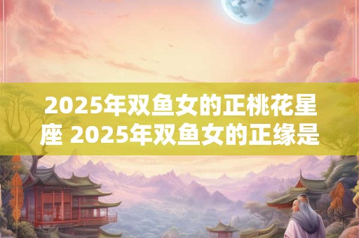 2025年双鱼女的正桃花星座 2025年双鱼女的正缘是谁