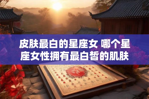皮肤最白的星座女 哪个星座女性拥有最白皙的肌肤