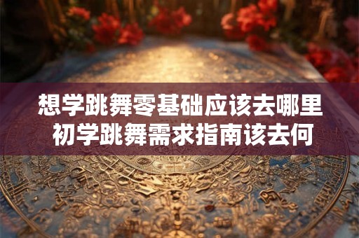 想学跳舞零基础应该去哪里 初学跳舞需求指南该去何处