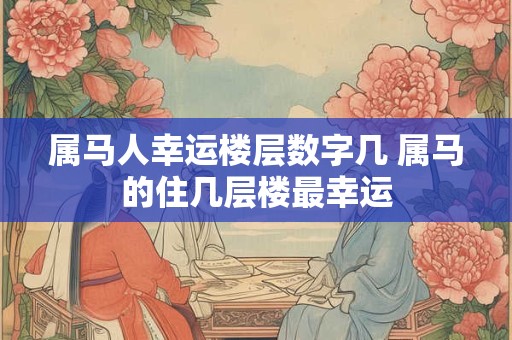 属马人幸运楼层数字几 属马的住几层楼最幸运
