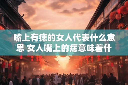 嘴上有痣的女人代表什么意思 女人嘴上的痣意味着什么