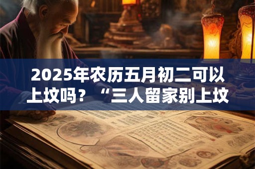 2025年农历五月初二可以上坟吗？“三人留家别上坟”究竟是哪3种人？