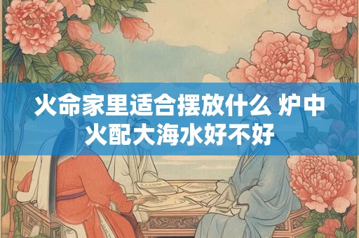 火命家里适合摆放什么 炉中火配大海水好不好