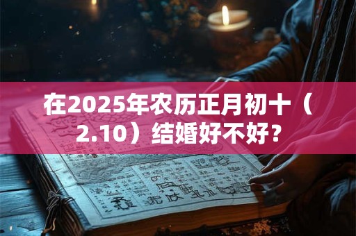 在2025年农历正月初十（2.10）结婚好不好？
