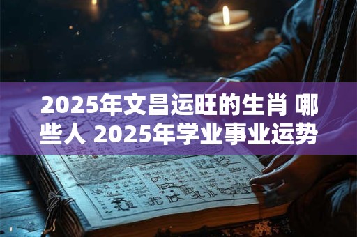 2025年文昌运旺的生肖 哪些人 2025年学业事业运势旺盛