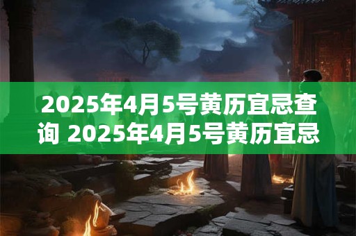 2025年4月5号黄历宜忌查询 2025年4月5号黄历宜忌推荐