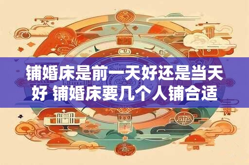 铺婚床是前一天好还是当天好 铺婚床要几个人铺合适