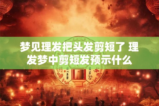 梦见理发把头发剪短了 理发梦中剪短发预示什么 梦见理发把头发剪短了 理发梦中剪短发预示什么