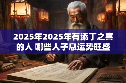 2025年2025年有添丁之喜的人 哪些人子息运势旺盛 2025年2025年有添丁之喜的人 哪些人子息运势旺盛