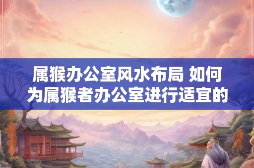 属猴办公室风水布局 如何为属猴者办公室进行适宜的风水布局