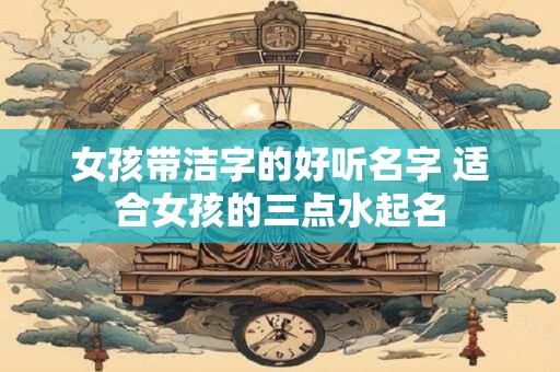 女孩带洁字的好听名字 适合女孩的三点水起名