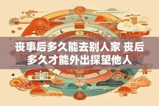 丧事后多久能去别人家 丧后多久才能外出探望他人