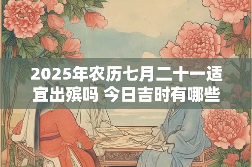 2025年农历七月二十一适宜出殡吗 今日吉时有哪些