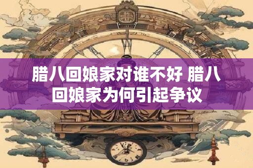 腊八回娘家对谁不好 腊八回娘家为何引起争议