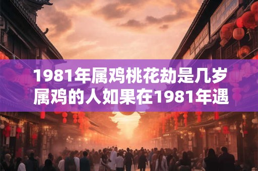 1981年属鸡桃花劫是几岁 属鸡的人如果在1981年遇到桃花劫那么此时他的年龄是几岁