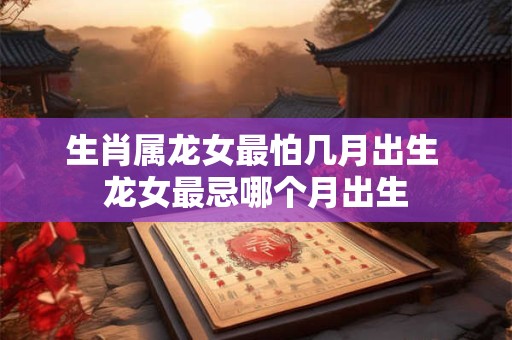 生肖属龙女最怕几月出生 龙女最忌哪个月出生