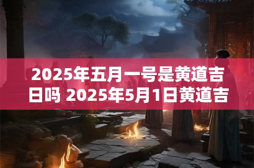 2025年五月一号是黄道吉日吗 2025年5月1日黄道吉日吗