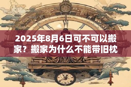 2025年8月6日可不可以搬家？搬家为什么不能带旧枕头？
