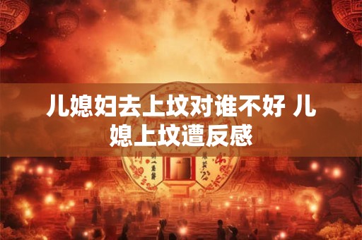 儿媳妇去上坟对谁不好 儿媳上坟遭反感