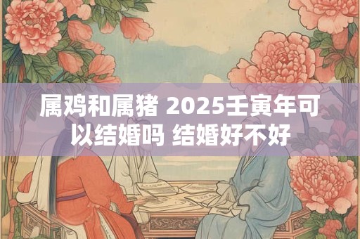 属鸡和属猪 2025壬寅年可以结婚吗 结婚好不好
