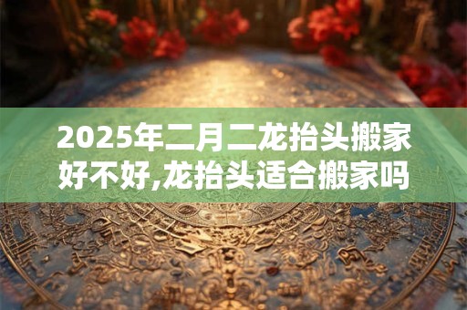 2025年二月二龙抬头搬家好不好,龙抬头适合搬家吗？