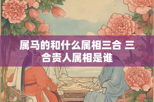 属马的和什么属相三合 三合贵人属相是谁