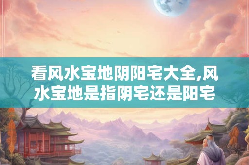 看风水宝地阴阳宅大全,风水宝地是指阴宅还是阳宅