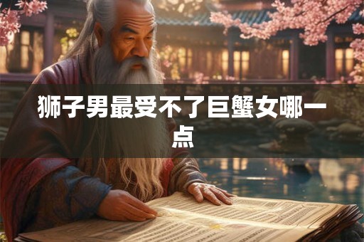 狮子男最受不了巨蟹女哪一点