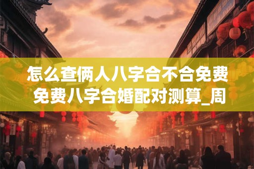 怎么查俩人八字合不合免费 免费八字合婚配对测算_周易文化