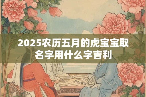 2025农历五月的虎宝宝取名字用什么字吉利 2025农历五月的虎宝宝取名字用什么字吉利