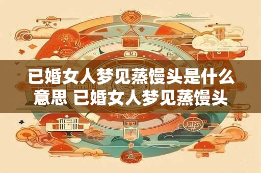 已婚女人梦见蒸馒头是什么意思 已婚女人梦见蒸馒头代表什么