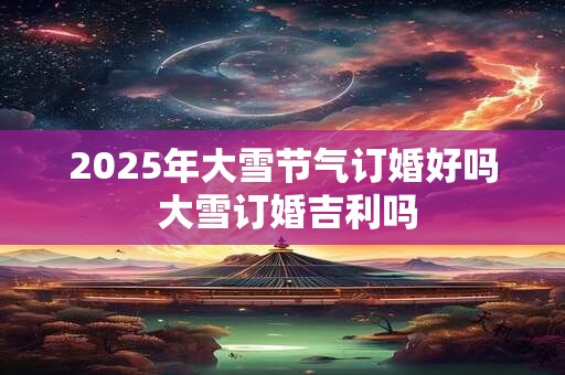2025年大雪节气订婚好吗 大雪订婚吉利吗
