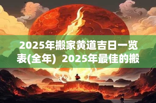 2025年搬家黄道吉日一览表(全年)  2025年最佳的搬家一览表