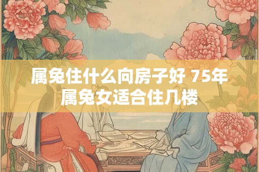 属兔住什么向房子好 75年属兔女适合住几楼