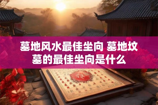 墓地风水最佳坐向 墓地坟墓的最佳坐向是什么