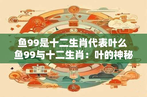 鱼99是十二生肖代表叶么 鱼99与十二生肖：叶的神秘象征