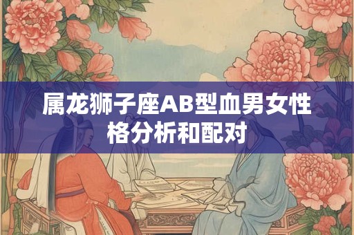 属龙狮子座AB型血男女性格分析和配对 属龙狮子座AB型血男女性格分析和配对