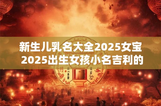 新生儿乳名大全2025女宝 2025出生女孩小名吉利的