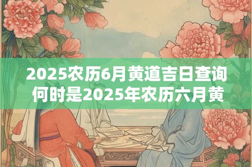 2025农历6月黄道吉日查询 何时是2025年农历六月黄道吉日