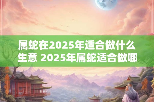 属蛇在2025年适合做什么生意 2025年属蛇适合做哪些生意