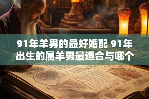 91年羊男的最好婚配 91年出生的属羊男最适合与哪个星座女结婚