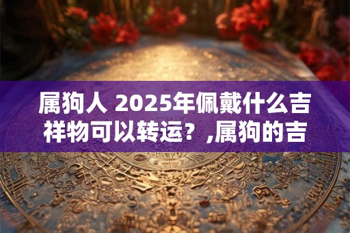 属狗人 2025年佩戴什么吉祥物可以转运？,属狗的吉祥物是什么