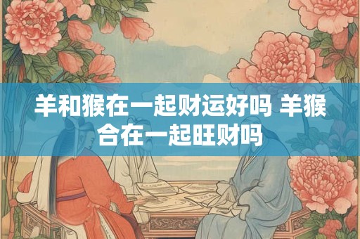 羊和猴在一起财运好吗 羊猴合在一起旺财吗 羊和猴在一起财运好吗 羊猴合在一起旺财吗