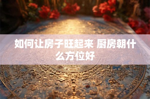 如何让房子旺起来 厨房朝什么方位好